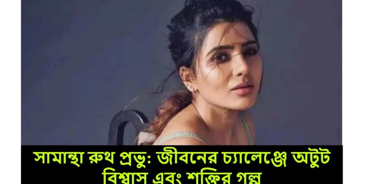 সামান্থা রুথ প্রভু: জীবনের চ্যালেঞ্জে অটুট বিশ্বাস এবং শক্তির গল্প